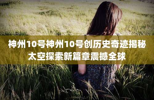 神州10号神州10号创历史奇迹揭秘太空探索新篇章震撼全球