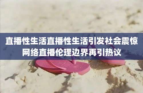 直播性生活直播性生活引发社会震惊网络直播伦理边界再引热议