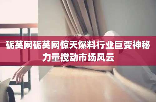 砺英网砺英网惊天爆料行业巨变神秘力量搅动市场风云