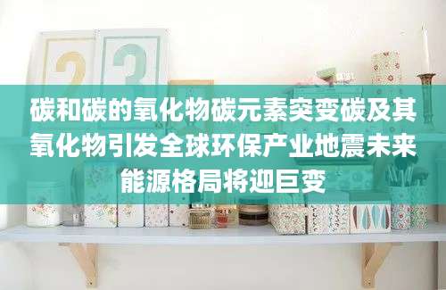 碳和碳的氧化物碳元素突变碳及其氧化物引发全球环保产业地震未来能源格局将迎巨变