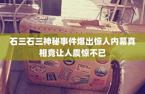 石三石三神秘事件爆出惊人内幕真相竟让人震惊不已