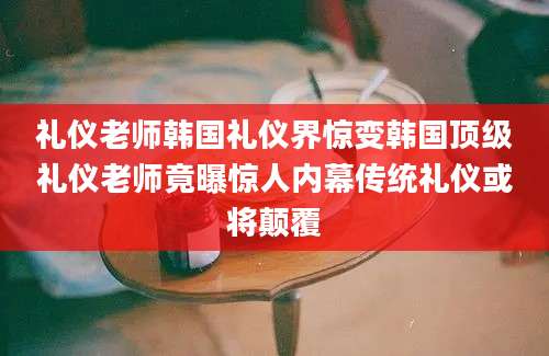 礼仪老师韩国礼仪界惊变韩国顶级礼仪老师竟曝惊人内幕传统礼仪或将颠覆