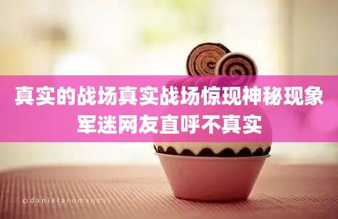 真实的战场真实战场惊现神秘现象军迷网友直呼不真实