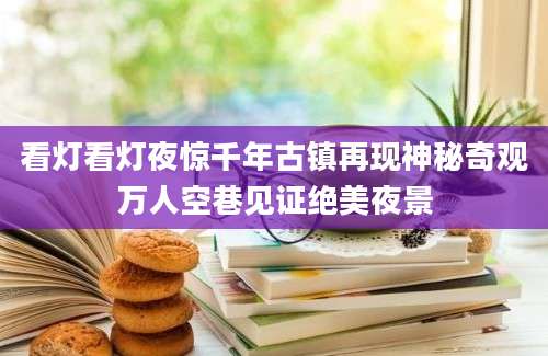看灯看灯夜惊千年古镇再现神秘奇观万人空巷见证绝美夜景