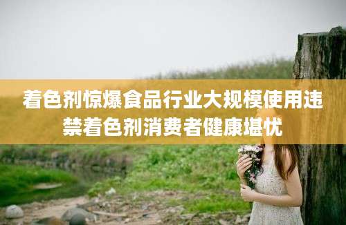 着色剂惊爆食品行业大规模使用违禁着色剂消费者健康堪忧