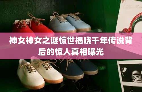 神女神女之谜惊世揭晓千年传说背后的惊人真相曝光