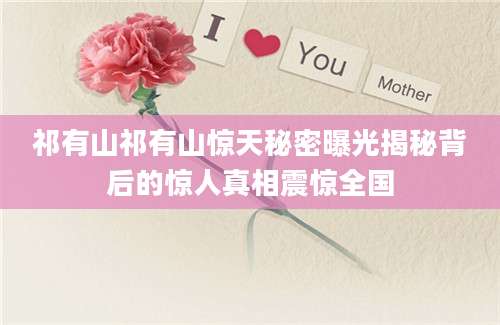 祁有山祁有山惊天秘密曝光揭秘背后的惊人真相震惊全国