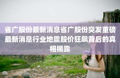 省广股份最新消息省广股份突发重磅最新消息行业地震股价狂飙背后的真相揭露