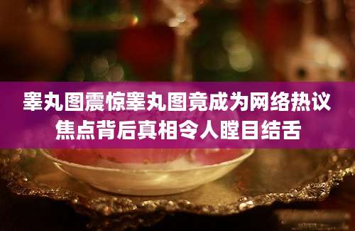 睾丸图震惊睾丸图竟成为网络热议焦点背后真相令人瞠目结舌