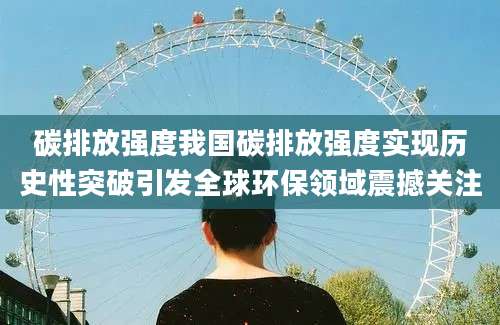 碳排放强度我国碳排放强度实现历史性突破引发全球环保领域震撼关注