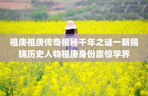 祖庚祖庚传奇揭秘千年之谜一朝揭晓历史人物祖庚身份震惊学界