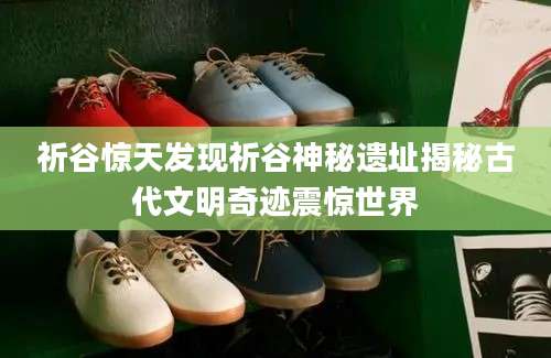 祈谷惊天发现祈谷神秘遗址揭秘古代文明奇迹震惊世界