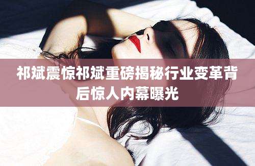 祁斌震惊祁斌重磅揭秘行业变革背后惊人内幕曝光