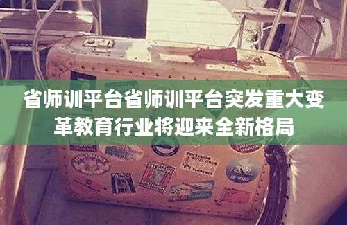 省师训平台省师训平台突发重大变革教育行业将迎来全新格局
