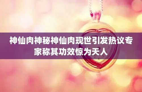 神仙肉神秘神仙肉现世引发热议专家称其功效惊为天人