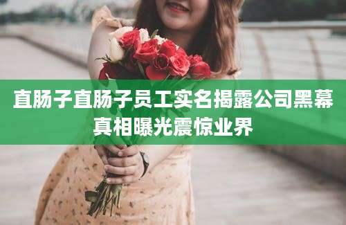 直肠子直肠子员工实名揭露公司黑幕真相曝光震惊业界
