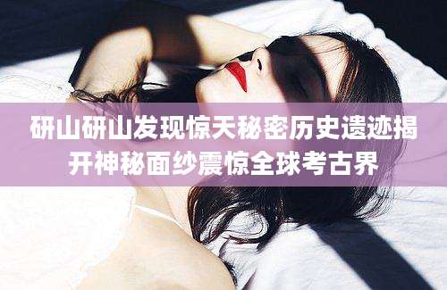 研山研山发现惊天秘密历史遗迹揭开神秘面纱震惊全球考古界