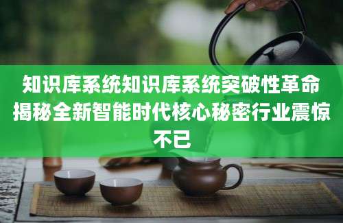 知识库系统知识库系统突破性革命揭秘全新智能时代核心秘密行业震惊不已