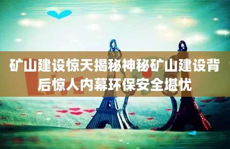 矿山建设惊天揭秘神秘矿山建设背后惊人内幕环保安全堪忧
