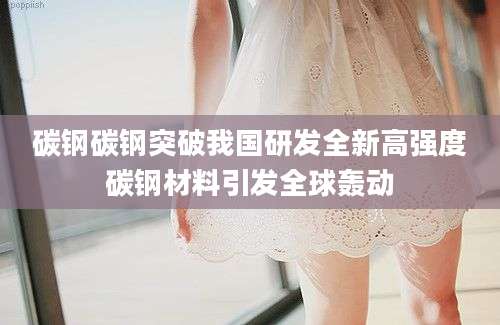 碳钢碳钢突破我国研发全新高强度碳钢材料引发全球轰动