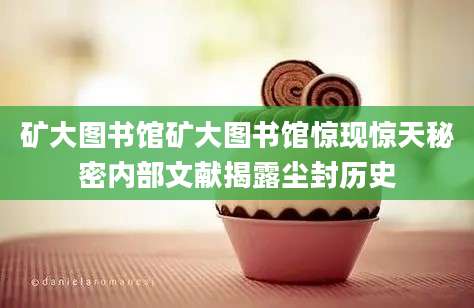 矿大图书馆矿大图书馆惊现惊天秘密内部文献揭露尘封历史