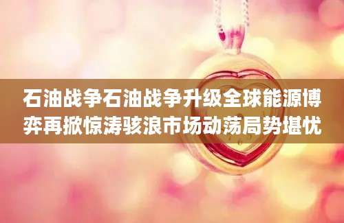 石油战争石油战争升级全球能源博弈再掀惊涛骇浪市场动荡局势堪忧