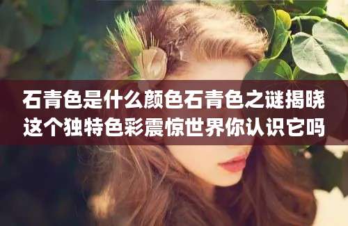 石青色是什么颜色石青色之谜揭晓这个独特色彩震惊世界你认识它吗