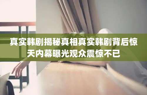 真实韩剧揭秘真相真实韩剧背后惊天内幕曝光观众震惊不已