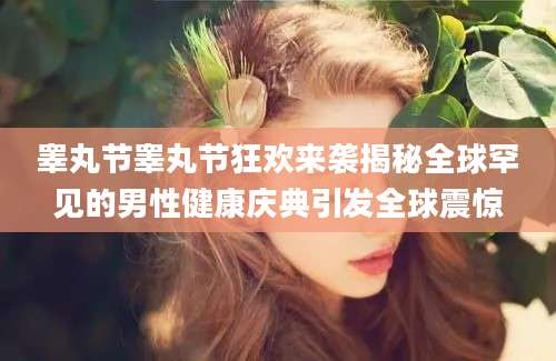 睾丸节睾丸节狂欢来袭揭秘全球罕见的男性健康庆典引发全球震惊
