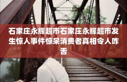 石家庄永辉超市石家庄永辉超市发生惊人事件惊呆消费者真相令人咋舌