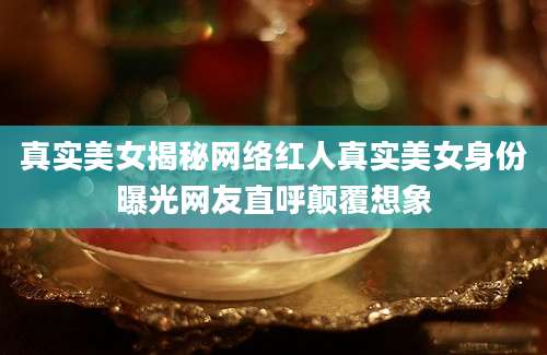 真实美女揭秘网络红人真实美女身份曝光网友直呼颠覆想象