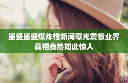 盛盛盛盛爆炸性新闻曝光震惊业界真相竟然如此惊人