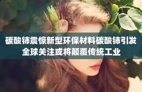 碳酸铈震惊新型环保材料碳酸铈引发全球关注或将颠覆传统工业