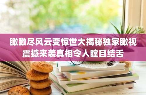瞰瞰尽风云变惊世大揭秘独家瞰视震撼来袭真相令人瞠目结舌