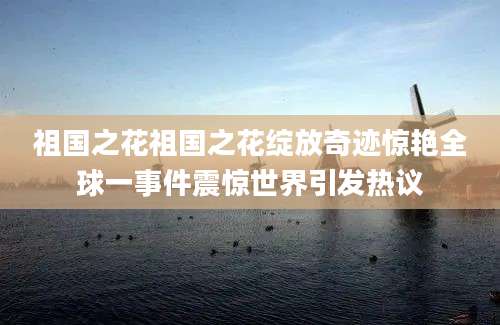 祖国之花祖国之花绽放奇迹惊艳全球一事件震惊世界引发热议
