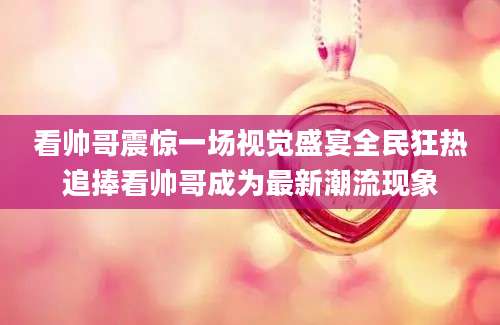 看帅哥震惊一场视觉盛宴全民狂热追捧看帅哥成为最新潮流现象