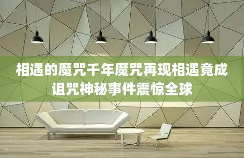 相遇的魔咒千年魔咒再现相遇竟成诅咒神秘事件震惊全球