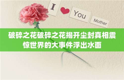 破碎之花破碎之花揭开尘封真相震惊世界的大事件浮出水面