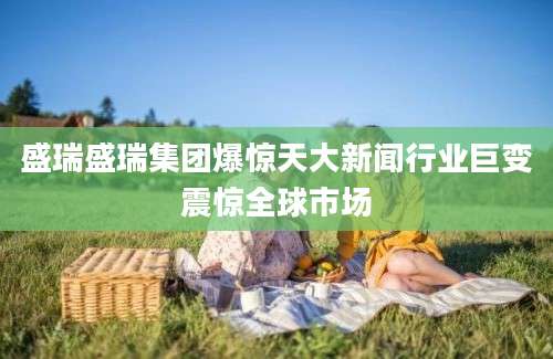 盛瑞盛瑞集团爆惊天大新闻行业巨变震惊全球市场