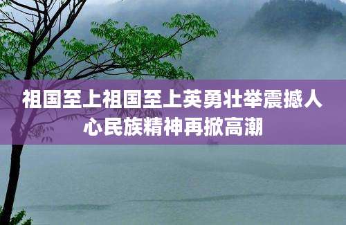 祖国至上祖国至上英勇壮举震撼人心民族精神再掀高潮