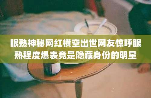 眼熟神秘网红横空出世网友惊呼眼熟程度爆表竟是隐藏身份的明星