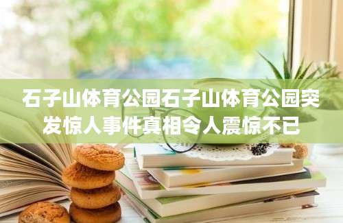 石子山体育公园石子山体育公园突发惊人事件真相令人震惊不已