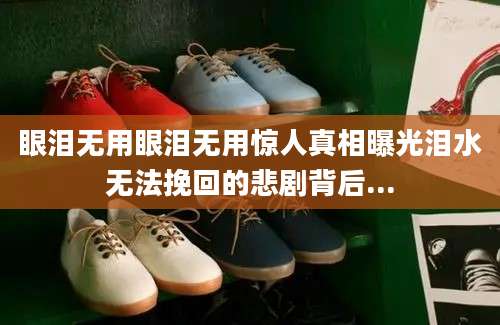 眼泪无用眼泪无用惊人真相曝光泪水无法挽回的悲剧背后...