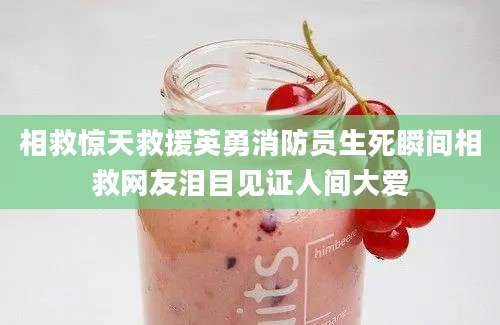 相救惊天救援英勇消防员生死瞬间相救网友泪目见证人间大爱