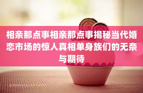 相亲那点事相亲那点事揭秘当代婚恋市场的惊人真相单身族们的无奈与期待