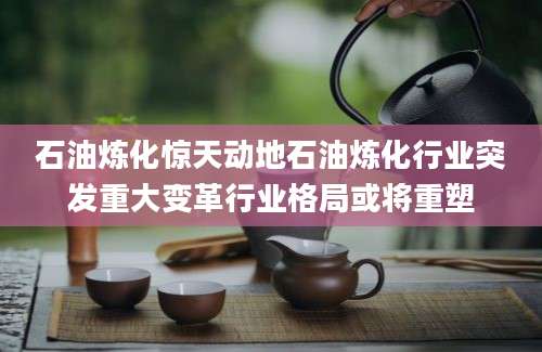 石油炼化惊天动地石油炼化行业突发重大变革行业格局或将重塑