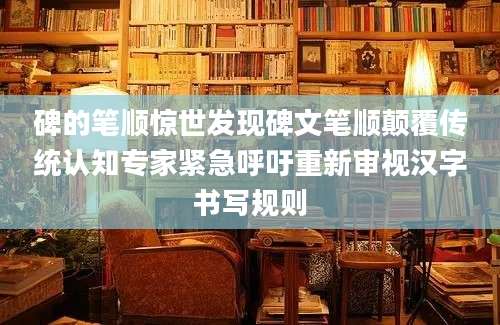 碑的笔顺惊世发现碑文笔顺颠覆传统认知专家紧急呼吁重新审视汉字书写规则