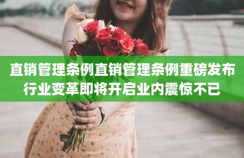 直销管理条例直销管理条例重磅发布行业变革即将开启业内震惊不已