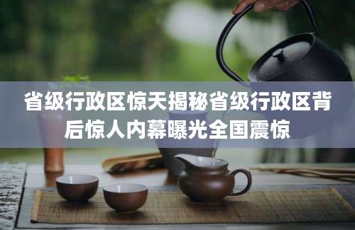 省级行政区惊天揭秘省级行政区背后惊人内幕曝光全国震惊