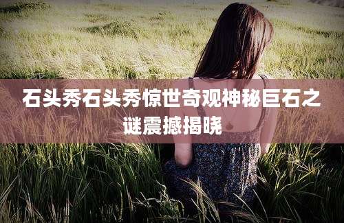 石头秀石头秀惊世奇观神秘巨石之谜震撼揭晓
